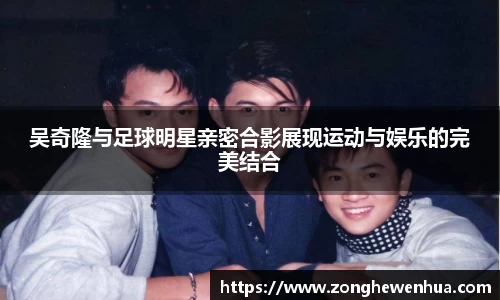 吴奇隆与足球明星亲密合影展现运动与娱乐的完美结合