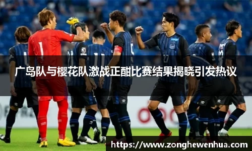 广岛队与樱花队激战正酣比赛结果揭晓引发热议